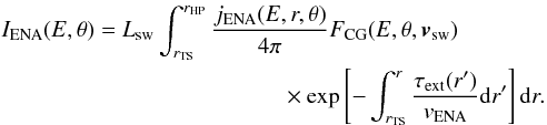 Mathematical equation: \begin{eqnarray} \label{Iena} I_{\mathrm{ENA}}(E,\theta)=&& L_{\mathrm{sw}}\int_{r_{\mathrm{TS}}}^{r_{\mathrm{HP}}} \frac{j_{\mathrm{ENA}}(E,r,\theta)}{4\pi} F_{\mathrm{CG}}(E,\theta,\vec{v}_{\mathrm{sw}})\nonumber\\ &&\times\exp\left[ -\int_{r_\mathrm{TS}}^{r} \frac{\tau_{\mathrm{ext}}(r')}{v_{\mathrm{ENA}}} \mathrm{d}r'\right] \mathrm{d}r . \end{eqnarray}
