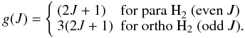 Mathematical equation: \begin{equation} \label{g} g(J)=\left\{ \begin{array}{ll} (2J+1) & \mbox{for para H}_2\mbox{ (even }J) \\ 3(2J+1) & \mbox{for ortho H}_2\mbox{ (odd }J). \\ \end{array} \right. \end{equation}