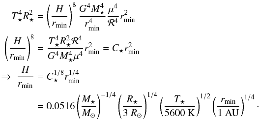 Mathematical equation: \begin{eqnarray} \label{eq:Hrinner} T_\star^4 R_\star^2 &&= \left(\frac{H}{r_{\rm min}}\right)^8 \frac{G^4 M_\star^4}{r_{\rm min}^4} \frac{\mu^4}{{\cal R}^4} r_{\rm min}^2 \nonumber \\ \left( \frac{H}{r_{\rm min}} \right)^8 &&= \frac{T_\star^4 R_\star^2 {\cal R}^4}{G^4 M_\star^4 \mu^4} r_{\rm min}^2 = C_\star r_{\rm min}^2 \nonumber \\ \Rightarrow \ \frac{H}{r_{\rm min}} &&= C_\star^{1/8} r_{\rm min}^{1/4} \\ &&= 0.0516 \left( \frac{M_\star}{M_\odot} \right)^{-1/4} \left( \frac{R_\star}{3 ~R_\odot} \right)^{1/4} \left( \frac{T_\star}{5600 ~{\rm K}} \right)^{1/2} \left( \frac{r_{\rm min}}{1 ~{\rm AU}} \right)^{1/4} \nonumber \cdot \end{eqnarray}