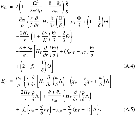 Mathematical equation: \appendix \setcounter{section}{1} \begin{eqnarray} E_{\Omega} &=& 2 \left(1 - \frac{\Omega^2}{2 \pi G \rho} - \frac{\bar{\varepsilon} + \bar{\varepsilon}_g}{\varepsilon_m} \right) \frac{\tilde{g}} {\bar{g}} \nonumber \\ && - \frac{\rho_m}{\rho} \left\{ \frac{r}{3} \frac{\partial}{\partial r} \left[H_T \frac{\partial}{\partial r}\left(\frac{\Theta}{\delta} \right) - \chi_T \frac{\Theta}{\delta} + \left(1 - \frac{1}{\delta} \right) \Theta \right] \right . \nonumber \\ && \left . - \frac{2 H_T}{r}\left(1 + \frac{\Dh}{K} \right)\frac{\Theta}{\delta} + \frac 2 3 \Theta \right\} \nonumber \\ && - \frac{\bar{\varepsilon} + \bar{\varepsilon}_g}{\varepsilon_m} \left[H_T \frac{\partial}{\partial r} \left( \frac{\Theta}{\delta} \right) + \left(f_{\varepsilon} \varepsilon_T - \chi_T \right) \frac{\Theta}{\delta} \right. \nonumber \\ && \left. + \left(2 - f_{\varepsilon} - \frac{1}{\delta} \right)\Theta \right] \label{eq:eomega} \\ E_{\mu} &=& \frac{\rho_m}{\rho} \left\{\frac{r}{3} \frac{\partial}{\partial r} \left[H_T \frac{\partial}{\partial r} \left(\frac{\varphi}{\delta} \Lambda \right) - \left(\chi_{\mu} + \frac{\varphi}{\delta} \chi_T + \frac{\varphi}{\delta} \right)\Lambda \right] \right . \nonumber \\ && - \left . \frac{2 H_T}{r} \frac{\varphi}{\delta}\Lambda \right\} + \frac{\bar{\varepsilon} + \bar{\varepsilon}_g}{\varepsilon_m} \left\{H_T \frac{\partial}{\partial r}\left(\frac{\varphi}{\delta} \Lambda \right) \right . \nonumber \\ && \left . + \left[f_{\varepsilon} \left(\varepsilon_{\mu} + \frac{\varphi}{\delta} \varepsilon_{T} \right) - \chi_{\mu} - \frac{\varphi}{\delta}\left(\chi_T + 1 \right)\right]\Lambda \right\} \label{eq:emu}. \end{eqnarray}