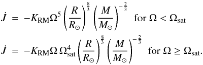 Mathematical equation: \begin{eqnarray} \dot{J} &=& -\KRM \Omega^5 \left(\frac{R}{R_{\odot}} \right)^{\frac 8 3} \left(\frac{M}{M_{\odot}} \right)^{-\frac 2 3} \,\, {\rm for} \; \Omega < \Omega\ind{sat} \nonumber \\ \label{eq:reiners} \dot{J} &=& -\KRM \Omega\, \Omega\ind{sat}^4 \left(\frac{R}{R_{\odot}} \right)^{\frac 8 3} \left(\frac{M}{M_{\odot}} \right)^{-\frac 2 3} \,\, {\rm for} \; \Omega \geq \Omega\ind{sat}. \end{eqnarray}