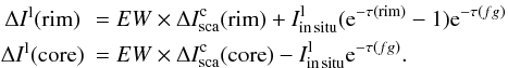 Mathematical equation: \begin{eqnarray*} &\Delta I^{\rm l}({\rm rim} )&=EW\times \Delta I_{\rm sca}^{\rm c}({\rm rim}) + I_{\rm in\, situ}^{\rm l} ({\rm e}^ {-\tau({\rm rim} )} - 1){\rm e}^ {-\tau(fg)} \\ &\Delta I^{\rm l}({\rm core})&=EW\times \Delta I_{\rm sca}^{\rm c}({\rm core}) - I_{\rm in\, situ}^{\rm l} {\rm e}^ {-\tau(fg)}. \end{eqnarray*}