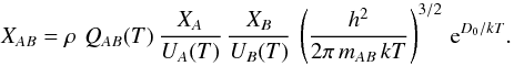 Mathematical equation: \appendix \setcounter{section}{3} \begin{equation} X_{AB} = \rho\,\,Q_{AB}(T)\,\frac{X_A}{U_A(T)}\,\frac{X_B}{U_B(T)}\, \left(\frac{h^2}{2\pi\, m_{AB}\, k T}\right)^{3/2}\,\mathrm{e}^{D_0/kT} . \label{eqn:C2} \end{equation}