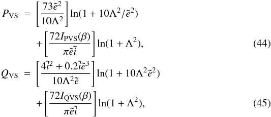 Mathematical equation: \begin{eqnarray} P_\mathrm{VS}&=& \left[ \frac{73 \tilde{e}^2}{10\Lambda^2}\right] \ln(1+10\Lambda^2/\tilde{e}^2) \nonumber\\ &&+\left[\frac{72 I_\mathrm{PVS}(\beta)}{\pi \tilde{e} \tilde{i}}\right] \ln (1+ \Lambda^2),\label{eq:PVS} \\ Q_\mathrm{VS}&=& \left[ \frac{4\tilde{i}^2+0.2\tilde{i}\tilde{e}^3}{10\Lambda^2\tilde{e}}\right] \ln(1+10\Lambda^2\tilde{e}^2) \nonumber\\ &&+\left[\frac{72 I_\mathrm{QVS}(\beta)}{\pi \tilde{e} \tilde{i}}\right] \ln (1+ \Lambda^2), \end{eqnarray}