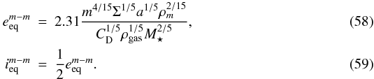 Mathematical equation: \begin{eqnarray} e_\mathrm{eq}^{m-m}&=&2.31\frac{ m^{4/15}\Sigma^{1/5} a^{1/5}\rho_m^{2/15}}{C_\mathrm{D}^{1/5}\rho_\mathrm{gas}^{1/5}M_{\star}^{2/5}},\label{eq:e_eqmm}\\ i_\mathrm{eq}^{m-m}&=&\frac{1}{2}e_\mathrm{eq}^{m-m}. \label{eq:i_eqmm} \end{eqnarray}