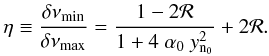Mathematical equation: \begin{equation} \eta \equiv \frac{\delta \nu_{\rm min}}{\delta \nu_{\rm max}} = \frac{1 - 2 {\cal R}}{1+4 ~ \alpha_0~ y\ind{n_0}^2 } + 2 {\cal R} . \label{eq:ratio6} \end{equation}
