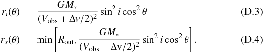 Mathematical equation: \appendix \setcounter{section}{4} \begin{eqnarray} r_i(\theta) &=& \frac{GM_{*}}{(V_\mathrm{obs}+\Delta {v}/2)^2}\sin^2{i}\cos^2{\theta} \\ r_s(\theta) &=& \min\left[R_\mathrm{out},\frac{GM_{*}}{(V_\mathrm{obs}-\Delta \mathrm{v}/2)^2} \sin^2{i}\cos^2{\theta}\right]. \end{eqnarray}