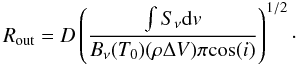 Mathematical equation: \appendix \setcounter{section}{4} \begin{equation} R_\mathrm{out} = D \left( \frac{\int S_{\nu} {\rm d}v }{B_{\nu}(T_0) (\rho \Delta V) \pi {\rm cos}(i)} \right) ^{1/2}\cdot \label{eq:rout} \end{equation}