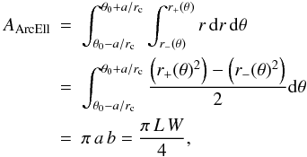 Mathematical equation: \begin{eqnarray} \label{arcellipse_area} A_{\rm ArcEll} &=&\int^{\theta_0 + a/r_{\rm c}}_{\theta_0 - a/r_{\rm c}} \int^{r_+(\theta)}_{r_-(\theta)} r \, {\rm d}r \, {\rm d}\theta \nonumber \\ &=& \int^{\theta_0 + a/r_{\rm c}}_{\theta_0 - a/r_{\rm c}} \frac{\left(r_+(\theta)^2\right)-\left(r_-(\theta)^2\right)}{2} {\rm d}\theta \nonumber \\ &=& \pi \, a \, b = \frac{\pi \,L \,W}{ 4}, \end{eqnarray}