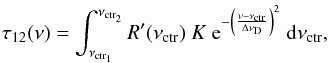 Mathematical equation: \begin{equation} \label{eq:tau12_convolution_1} \tau_{12} (\nu) = \int_{\nu_{\rm ctr_{1}}}^{\nu_{\rm ctr_{2}}} R'(\nu_{\rm ctr}) \ K \ {\rm e}^{- \left( \frac{\nu-\nu_{\rm ctr}}{\Delta \nu_{\rm D}}\right)^{2} }\ {\rm d}\nu_{\rm ctr} , \end{equation}