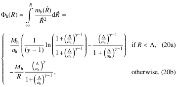 Mathematical equation: \begin{equation} \Phi_{\mathrm{h}}(R) = \int\limits_{\infty}^{R} \frac{m_{\mathrm{h}}(\acute{R})}{\acute{R}^2} \mathrm{d}\acute{R} = \begin{array}{ll} \frac{M_{\mathrm{h}} }{a_{\mathrm{h}}} \left( \frac{1}{(\gamma-1)} \ln\left(\frac{1\! +\! \left(\frac{R}{a_{\mathrm{h}}}\right)^{\gamma-1}}{1\! +\! \left(\frac{\Lambda}{a_{\mathrm{h}}}\right)^{\gamma-1}} \right)\! - \! \frac{\left(\frac{\Lambda}{a_{\mathrm{h}}}\right)^{\gamma-1}}{1+\left(\frac{\Lambda}{a_{\mathrm{h}}}\right)^{\gamma-1}} \right) & \quad {\rm if}\quad R < \Lambda,\\ - \frac{M_{\mathrm{h}}}{R} \frac{\left(\frac{\Lambda}{a_{\mathrm{h}}}\right)^{\gamma}}{1\! +\! \left(\frac{\Lambda}{a_{\mathrm{h}}}\right)^{\gamma-1}}, & otherwise.\; \; \end{array} \end{equation}