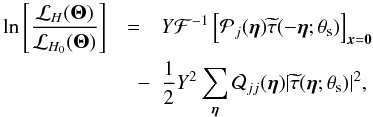 Mathematical equation: \begin{eqnarray} \label{eq:LikeFilterComplete} \ln\left[\frac{\mathcal{L}_{H}({\vec \Theta})}{\mathcal{L}_{H_0}({\vec \Theta})} \right] &=& Y \mathcal{F}^{-1} \left[\mathcal{P}_j({\bm \eta}) \widetilde{\tau}(-{\bm \eta};\theta_{\rm s})\right]_{{\vec x}={\vec 0}} \nonumber\\ & \quad - &\frac{1}{2}Y^2 \sum_{{\bm \eta}} \mathcal{Q}_{jj}({\bm \eta}) |\widetilde{\tau}({\bm \eta};\theta_{\rm s})|^2, \end{eqnarray}