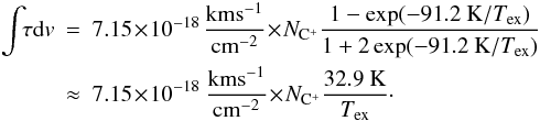 Mathematical equation: \begin{eqnarray} \label{eq_tau} \int\!\! \tau {\rm d}v & = & 7.15\!\times\! 10^{-18}\, {\rm km s^{-1} \over cm^{-2}} \! \times\! N\sub{C^+} {1- \exp(-91.2~{\rm K}/T\sub{ex}) \over 1+2 \exp(-91.2~{\rm K}/T\sub{ex})} \nonumber \\ &\approx & 7.15\!\times \!10^{-18} ~{\rm km s^{-1} \over cm^{-2}} \!\times\! N\sub{C^+} { 32.9 ~{\rm K} \over T\sub{ex}}\cdot \end{eqnarray}