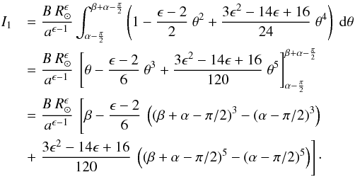 Mathematical equation: \appendix \setcounter{section}{1} \begin{eqnarray*} I_{1} &&= \frac {B \ R_\odot^{\epsilon}}{a^{\epsilon-1}} \int_{\alpha - \frac{\pi}{2}} ^{\beta + \alpha - \frac{\pi}{2}} \left(1 - \frac{\epsilon - 2}{2} \ \theta^2 + \frac{3\epsilon^2 -14\epsilon + 16}{24} \ \theta^4 \right) \ {\rm d}\theta \\ && = \frac {B \ R_\odot^{\epsilon}}{a^{\epsilon-1}} \ \left[ \theta - \frac{\epsilon - 2}{6} \ \theta^3 + \frac{3\epsilon^2 -14\epsilon + 16}{120} \ \theta^5 \right]_{\alpha - \frac{\pi}{2}}^{\beta + \alpha - \frac{\pi}{2}} \nonumber\\ && = \frac {B \ R_\odot^{\epsilon}}{a^{\epsilon-1}} \ \left[ \beta - \frac{\epsilon - 2}{6} \ \left( (\beta + \alpha - \pi/2)^3 - (\alpha - \pi/2)^3 \right)\right. \nonumber\\ && + \left. \frac{3\epsilon^2 -14\epsilon + 16}{120} \ \left( (\beta + \alpha - \pi/2)^5 - (\alpha - \pi/2)^5 \right) \right] \cdot \end{eqnarray*}