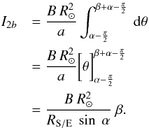 Mathematical equation: \appendix \setcounter{section}{1} \begin{eqnarray*} I_{2b} &&= \frac {B \ R_\odot^{2}}{a} \int_{\alpha - \frac{\pi}{2}} ^{\beta + \alpha - \frac{\pi}{2}} \ {\rm d}\theta \\ && = \frac {B \ R_\odot^{2}}{a} \bigg[ \theta\bigg]_{\alpha - \frac{\pi}{2}}^{\beta + \alpha - \frac{\pi}{2}} \\ && = \frac {B \ R_\odot^{2}}{R_{\rm S/E} \ \sin \ \alpha} \ \beta . \end{eqnarray*}