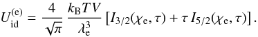 Mathematical equation: \begin{equation} U_\mathrm{id}^\mathrm{(e)} = \frac{4}{\sqrt\pi}\,\frac{\kB T V}{ \lambde^3} \left[ I_{3/2}(\chie,\tau) + \tau\,I_{5/2}(\chie,\tau) \right]. \label{U_e} \end{equation}
