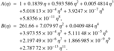 Mathematical equation: \appendix \setcounter{section}{2} \begin{eqnarray} A(\eta) &=& 1 + 0.1839\,\eta+ 0.593\,586\,\eta^2+0.005\,4814\,\eta^3 \nonumber\\&& +5.018\,13\times10^{-4}\,\eta^4 +3.9247\times10^{-7}\,\eta^6 \nonumber\\&& +5.8356\times10^{-11}\,\eta^8, \nonumber \\ B(\eta) &=& 261.66+7.079\,97\,\eta^{2}+0.0409\,484\,\eta^{4} \nonumber\\&& + 3.973\,55\times10^{-4}\,\eta^{5} +5.111\,48\times10^{-5}\,\eta^{6} \nonumber\\&& + 2.197\,49\times10^{-6}\,\eta^{7} +1.866\,985\times10^{-9}\,\eta^{9} \nonumber\\&& +2.787\,72\times10^{-13}\,\eta^{11} . \nonumber \end{eqnarray}