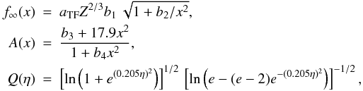 Mathematical equation: \appendix \setcounter{section}{3} \begin{eqnarray} f_\infty(x) &=& a_\mathrm{TF} Z^{2/3} b_1\,\sqrt{1+b_2/x^2}, \nonumber\\ A(x) &=& \frac{ b_3+17.9 x^2 }{ 1+b_4 x^2 }, \nonumber\\ Q(\eta) &=& \left[ { \ln\left(1+e^{(0.205\eta)^2} \right) }\right]^{1/2}\,\left[{ \ln\left(e-(e-2)e^{-(0.205\eta)^2} \right)} \right]^{-1/2}, \nonumber \end{eqnarray}