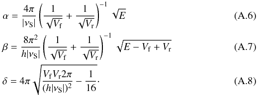 Mathematical equation: \appendix \setcounter{section}{1} \begin{eqnarray} &&\alpha = \frac{4 \pi}{| \nu_{\rm S} |} \left(\frac{1}{\sqrt{V_{\rm f}}} + \frac{1}{\sqrt{V_{\rm r}}}\right)^{-1} \sqrt{E} \\ &&\beta = \frac{8 \pi^2}{h | \nu_{\rm S} |} \left(\frac{1}{\sqrt{V_{\rm f}}} + \frac{1}{\sqrt{V_{\rm r}}}\right)^{-1} \sqrt{E - V_{\rm f} + V_{\rm r}} \\ && \delta = 4 \pi \sqrt{\frac{V_{\rm f} V_{\rm r} 2 \pi}{(h |\nu_{\rm S} |)^2}-\frac{1}{16}}\cdot \end{eqnarray}