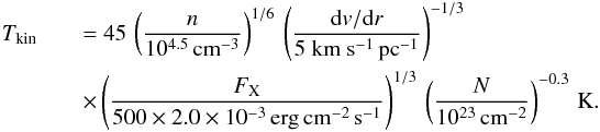 Mathematical equation: \begin{eqnarray} T_{\rm kin}&&= 45\,\left(\frac{n}{10^{4.5}\,{\rm cm}^{-3}}\right)^{1/6}\, \left(\frac{{\rm d}v/{\rm d}r}{\rm 5~km~s^{-1}\,{\rm pc}^{-1}}\right)^{-1/3} \nonumber\\ && \times \left(\frac{F_{\rm X}}{500\times2.0\times10^{-3}\, {\rm erg\,cm^{-2}\,s^{-1}}}\right)^{1/3}\,\left(\frac{N}{10^{23}\,{\rm cm^{-2}}}\right)^{-0.3}\,{\rm K}. \end{eqnarray}