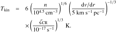 Mathematical equation: \begin{eqnarray} T_{\rm kin}&=&6\,\left(\frac{n}{10^{4.5}\,{\rm cm}^{-3}}\right)^{1/6}\, \left(\frac{{\rm d}v/{\rm d}r}{\rm 5~km~s^{-1}\,{\rm pc}^{-1}}\right)^{-1/3} \nonumber\\ &&\times\left(\frac{\zeta_{\rm CR}}{10^{-17}\,{\rm s}^{-1}}\right)^{1/3}\,{\rm K}. \end{eqnarray}