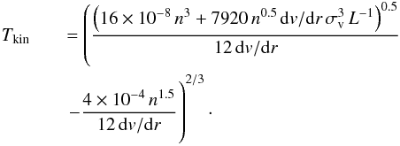 Mathematical equation: \begin{eqnarray} \label{tkin_cal} T_{\rm kin}&& = \left(\frac{\left(16\times10^{-8}\,n^3+7920\,n^{0.5}\,{\rm d}v/{\rm d}r\,\sigma_{\rm v}^3\,L^{-1}\right)^{0.5}}{12\,{\rm d}v/{\rm d}r} \right.\nonumber\\ &&\left.-\frac{4\times10^{-4}\,n^{1.5}}{12\,{\rm d}v/{\rm d}r}\phantom{\frac{\left(16\times10^{-8}\,n^3+7920\,n^{0.5}\,{\rm d}v/{\rm d}r\,\sigma_{\rm v}^3\,L^{-1}\right)^{0.5}}{12\,{\rm d}v/{\rm d}r}}\hspace*{-5.9cm}\right)^{2/3}\cdot \end{eqnarray}