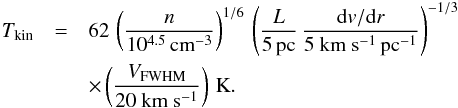 Mathematical equation: \begin{eqnarray} T_{\rm kin}&=&62\,\left(\frac{n}{10^{4.5}\,{\rm cm}^{-3}}\right)^{1/6}\,\left(\frac{L}{5\,{\rm pc}}\,\frac{{\rm d}v/{\rm d}r}{\rm 5~km~s^{-1}\,{\rm pc}^{-1}}\right)^{-1/3} \nonumber\\ &&\times \left(\frac{V_{\rm FWHM}}{\rm 20~km~s^{-1}}\right)\,{\rm K}. \end{eqnarray}