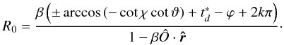 Mathematical equation: \appendix \setcounter{section}{2} \begin{equation} R_0 = \frac{\beta \left( \pm \arccos\left( -\cot\chi \cot\vartheta \right) + t^*_d - \varphi +2 k \pi \right) }{1-\beta \hat{O}\cdot\vec{\hat{r}}} \cdot \label{R0} \end{equation}
