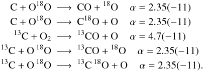 Mathematical equation: \appendix \setcounter{section}{2} \begin{eqnarray*} \rm C + O {}^{18}O &\longrightarrow&\rm CO + {}^{18}O\;\;\;\; \alpha=2.35(-11)\\ \rm C + O {}^{18}O &\longrightarrow&\rm C {}^{18}O + O\;\;\;\; \alpha=2.35(-11)\\ ^{13}\rm C + O_2 &\longrightarrow&\rm ^{13}CO + O\;\;\;\; \alpha=4.7(-11)\\ ^{13}\rm C + O \,{}^{18}O &\longrightarrow&\rm ^{13}CO + {}^{18}O\;\;\;\; \alpha=2.35(-11)\\ ^{13}\rm C + O\, {}^{18}O &\longrightarrow&\rm ^{13}C \,{}^{18}O + O\;\;\;\; \alpha=2.35(-11). \end{eqnarray*}