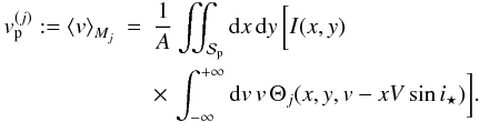 Mathematical equation: \appendix \setcounter{section}{1} \begin{eqnarray} v_{\rm p}^{(j)} := \moy{M_j}{v} &=& \frac{1}{A} \iint_{\Spla} {\rm d}x\,{\rm d}y\,\bigg[I(x,y) \notag\\ && \times\, \int_{-\infty}^{+\infty} {\rm d}v\,v\, \Theta_j(x,y,v-xV\sin i_\star) \bigg] . \end{eqnarray}