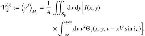 Mathematical equation: \appendix \setcounter{section}{1} \begin{equation} \EQM{ {\cal V}_2^{(j)} := \moy{M_j}{v^2} = \frac{1}{A} &\iint_{\Spla} {\rm d}x\,{\rm d}y\, \bigg[ I(x,y) \crm & \times \int_{-\infty}^{+\infty} {\rm d}v\,v^2\Theta_j(x,y,v-xV\sin i_\star)\bigg] . } \end{equation}