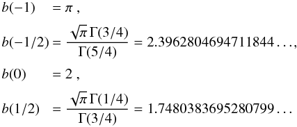 Mathematical equation: \appendix \setcounter{section}{2} \begin{equation} \EQM{ b(-1) &= \pi\ , \crm b(-1/2) &= \frac{\sqrt{\pi}\,\Gamma(3/4)}{\Gamma(5/4)} = 2.3962804694711844\ldots, \crm b(0) &= 2\ , \crm b(1/2) &= \frac{\sqrt{\pi}\,\Gamma(1/4)}{\Gamma(3/4)} = 1.7480383695280799\ldots } \end{equation}