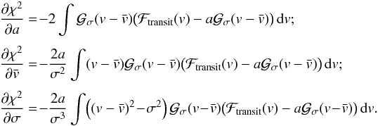 Mathematical equation: \begin{equation} \EQM{ \Dron{\chi^2}{a} &=\! -2 \int \Gfit(v-\vx) \big( \Ftrans(v)-a\Gfit(v-\vx)\big)\,{\rm d}v ; \crm \Dron{\chi^2}{\vx} &=\! -\frac{2a}{\sigma^2} \int (v-\vx) \Gfit(v-\vx) \big( \Ftrans(v)-a\Gfit(v-\vx)\big)\,{\rm d}v ; \crm \Dron{\chi^2}{\sigma} &=\! -\frac{2a}{\sigma^3} \int \!\left(\left(v-\vx\right)^2\!-\!\sigma^2\right) \Gfit(v\!-\!\vx) \big( \Ftrans(v)-a\Gfit(v\!-\!\vx)\big)\,{\rm d}v . } \label{eq.sys1} \end{equation}