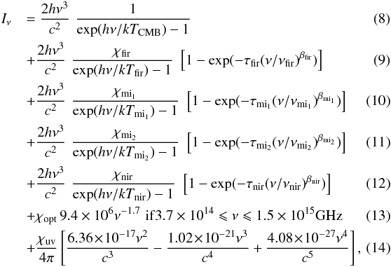 Mathematical equation: \begin{eqnarray} \label{Eq-ISRF1} I_\nu && = \frac{2 h \nu^{3}}{c^2} \,\, \frac{1}{{\rm exp}(h \nu / k T_{\rm CMB}) - 1} \quad\\ \label{Eq-ISRF2} && + \frac{2 h \nu^{3}}{c^2} \,\, \frac{\chi_{\rm fir }}{{\rm exp}(h \nu / k T_{\rm fir }) - 1} \,\, \left[ 1 - {\rm exp}(-\tau_{\rm fir }(\nu/\nu_{\rm fir })^{\beta_{\rm fir }}) \right] \quad \\ \label{Eq-ISRF3} && + \frac{2 h \nu^{3}}{c^2} \,\, \frac{\chi_{\rm mi_1}}{{\rm exp}(h \nu / k T_{\rm mi_1}) - 1} \,\, \left[ 1 - {\rm exp}(-\tau_{\rm mi_1}(\nu/\nu_{\rm mi_1})^{\beta_{\rm mi_1}}) \right] \quad \\ \label{Eq-ISRF4} && + \frac{2 h \nu^{3}}{c^2} \,\, \frac{\chi_{\rm mi_2}}{{\rm exp}(h \nu / k T_{\rm mi_2}) - 1} \,\, \left[ 1 - {\rm exp}(-\tau_{\rm mi_2}(\nu/\nu_{\rm mi_2})^{\beta_{\rm mi_2}}) \right] \quad \\ \label{Eq-ISRF5} && + \frac{2 h \nu^{3}}{c^2} \,\, \frac{\chi_{\rm nir }}{{\rm exp}(h \nu / k T_{\rm nir }) - 1} \,\, \left[ 1 - {\rm exp}(-\tau_{\rm nir }(\nu/\nu_{\rm nir })^{\beta_{\rm nir }}) \right] \quad\\ \label{Eq-ISRF6} && + \chi_{\rm opt} \, 9.4 \times 10^{6}\nu^{-1.7} \,\, {\rm if} 3.7 \times 10^{14} \leqslant \nu \leqslant 1.5 \times 10^{15} {\rm GHz} \quad\\ \label{Eq-ISRF7} && + \frac{\chi_{\rm uv}}{4 \pi} \left[ \frac{6.36\! \times\! 10^{-17} \nu^2}{c^3} - \frac{1.02 \! \times\! 10^{-21} \nu^3}{c^4} + \frac{4.08\! \times\! 10^{-27} \nu^4}{c^5} \right],\quad\quad \end{eqnarray}