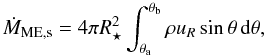 Mathematical equation: \begin{equation} \dot{M}_\mathrm{ME,s} = 4\pi R_\star^2 \int_{\theta_\mathrm{a}}^{\theta_\mathrm{b}} \rho u_R \sin\theta \, \mathrm{d}\theta, \label{eq:MEstar} \end{equation}