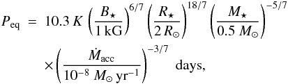 Mathematical equation: \begin{eqnarray} P_\mathrm{eq} &=& 10.3\, K \, \left( \frac{B_\star}{1\, \mathrm{kG}}\right)^{6/7} \left( \frac{R_\star}{2 \, R_\odot}\right)^{18/7} \left( \frac{M_\star}{0.5~M_\odot}\right)^{-5/7} \nonumber \\ & & \times \left( \frac{\dot{M}_\mathrm{acc}}{10^{-8}~M_\odot\,\mathrm{yr}^{-1}}\right)^{-3/7} \;\mathrm{days}, \label{eq:peqdisk} \end{eqnarray}