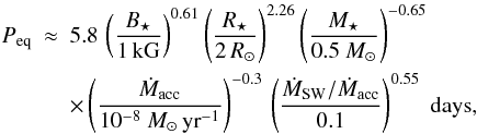 Mathematical equation: \begin{eqnarray} P_\mathrm{eq} &\approx& 5.8\, \left( \frac{B_\star}{1\, \mathrm{kG}}\right)^{0.61} \left( \frac{R_\star}{2 \, R_\odot}\right)^{2.26} \left( \frac{M_\star}{0.5~M_\odot}\right)^{-0.65} \nonumber \\ & & \times \left( \frac{\dot{M}_\mathrm{acc}}{10^{-8}~M_\odot \, \mathrm{yr}^{-1}}\right)^{-0.3} \, \left( \frac{\dot{M}_\mathrm{SW}/\dot{M}_\mathrm{acc}}{0.1}\right)^{0.55} \; \mathrm{days}, \label{eq:peqwind} \end{eqnarray}