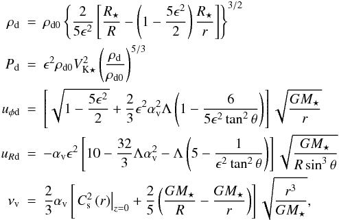 Mathematical equation: \begin{eqnarray} \rho_\mathrm{d} & = & \rho_\mathrm{d0} \left\{\frac{2}{5\epsilon^2}\left[\frac{R_\star}{R}-\left(1-\frac{5\epsilon^2}{2}\right)\frac{R_\star}{r}\right]\right\}^{3/2} \nonumber \\ P_\mathrm{d} & = & \epsilon^2 \rho_\mathrm{d0} V^2_{\mathrm{K}\star} \left( \frac{\rho_\mathrm{d}}{\rho_\mathrm{d0}} \right)^{5/3} \\ u_{\phi\mathrm{d}} & = & \left[ \sqrt{1-\frac{5\epsilon^2}{2}}+\frac{2}{3}\epsilon^2\alpha^2_\mathrm{v}\Lambda\left(1-\frac{6}{5\epsilon^2\tan^2\theta} \right) \right] \sqrt{\frac{GM_\star}{r}} \nonumber \\ u_{R\mathrm{d}} & = & -\alpha_\mathrm{v}\epsilon^2\left[10-\frac{32}{3}\Lambda\alpha_\mathrm{v}^2-\Lambda\left(5 -\frac{1}{\epsilon^2\tan^2\theta}\right)\right] \sqrt{\frac{GM_\star}{R\sin^3\theta}} \nonumber \\ \nu_\mathrm{v} & = & \frac{2}{3}\alpha_\mathrm{v} \left[ \left. C^2_\mathrm{s}\left(r\right) \right|_{z=0}+\frac{2}{5}\left( \frac{GM_\star}{R}-\frac{GM_\star}{r}\right)\right]\sqrt{\frac{r^3}{GM_\star}} , \nonumber \end{eqnarray}