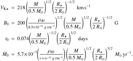 Mathematical equation: \begin{eqnarray} V_{\mathrm{K} \star} & = & 218 \left(\frac{M}{0.5~M_\odot}\right)^{1/2} \left( \frac{R_\star}{2~R_\odot} \right)^{-1/2}~\mathrm{\mbox{km\,s}}^{-1} \nonumber \\ B_0 & = & 200 \left( \frac{\rho_{\mathrm{d}0}}{\scriptstyle 8.5\times 10^{-11} \; \mathrm{\scriptsize \mbox{g cm}}^{-3}} \right)^{1/2} \left(\frac{M}{0.5~M_\odot}\right)^{1/2} \left(\frac{R_\star}{2~R_\odot}\right)^{-1/2}~\mathrm{\mbox{G}} \nonumber \\ t_0 & = & 0.074\! \left(\frac{M}{0.5~M_\odot}\right)^{-1/2} \! \left( \frac{R_\star}{2~R_\odot} \!\right)^{3/2}~\mathrm{days} \\ \dot{M}_0 & = & 5.7 \!\times\! 10^{-7}\! \left(\frac{\rho_{\mathrm{d}0}}{\scriptscriptstyle 8.5\times10^{-11} \; \mathrm{\mbox{\scriptsize g cm}}^{-3}}\right) \left(\frac{M}{0.5~M_\odot}\right)^{1/2} \left( \frac{R_\star}{2~R_\odot} \right)^{3/2}~M_\odot\,\mathrm{\mbox{yr}}^{-1}. \nonumber \end{eqnarray}