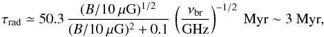 Mathematical equation: \begin{equation} \tau_{\rm rad} \simeq 50.3 \, \frac{(B/10~\mu {\rm G})^{1/2}}{(B/10~\mu {\rm G})^{2} + 0.1} \, \left(\frac{\nu_{\rm br}}{\rm GHz}\right)^{-1/2}~ {\rm Myr} \sim 3~ {\rm Myr}, \end{equation}