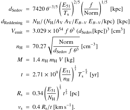 Mathematical equation: \begin{eqnarray*} d_\text{Sedov}&=&7420 \ \theta^{-3/5}\left(\frac{E_{51}}{T_\text{s}}\right)^{2/5} \left(\frac{f}{\text{Norm}}\right)^{1/5}~[\text{kpc}] \\ d_\text{Reddening}&=&N_{\rm H}/\left( N_\text{H}/A_{\rm V}\ A_{\rm V}/E_{B-V}\ E_{B-V}/\text{kpc}\right)~[\text{kpc}]\\ V_\text{emit}&=&3.029\times10^{54}\ f\ \theta^3\ (d_\text{Sedov}[\text{kpc}])^3~[\text{cm}^3]\\ n_\text{H}&=&70.27 \sqrt{\frac{\text{Norm}}{d_\text{Sedov}\ f\ \theta^3}}~[\text{cm}^{-3}]\\ M&=&1.4\ n_\text{H}\ m_\text{H}\ V~[\text{kg}]\\ t&=&2.71\times 10^9 \left(\frac{E_{51}}{n_\text{H}}\right)^\frac{1}{3} T_\text{s}^{-\frac{6}{5}}~[\text{yr}]\\ R_\text{s}&=&0.34 \left(\frac{E_{51}}{N_\text{H}}\right)^\frac{1}{5} t^\frac{2}{5}~[\text{pc}]\\ v_\text{s}&=&0.4 \ R_\text{s}/t~[\text{km\,s}^{-1}]. \end{eqnarray*}
