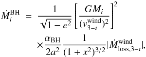 Mathematical equation: \begin{eqnarray} \dot{M}_{i}^{\mathrm{BH}}& = &\frac{1}{\sqrt{1-e^{2}}}\left[\frac{GM_{i}}{(v_{3-i}^{\mathrm{wind}})^{2}}\right]^2\nonumber \\ & &\times \frac{\alpha_{\mathrm{BH}}}{2a^{2}}\frac{1}{(1+x^{2})^{3/2}}|\dot{M}_{\mathrm{loss},3-i}^{\mathrm{wind}}| , \end{eqnarray}