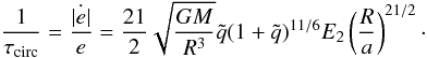 Mathematical equation: \begin{equation} \frac{1}{\tau_{\mathrm{circ}}}=\frac{\dot{\left|e\right|}}{e}=\frac{21}{2}\sqrt{\frac{GM}{R^{3}}}\tilde{q}(1+\tilde{q})^{11/6}E_{2}\left(\frac{R}{a}\right)^{21/2} \cdot\label{eq:tcirc_rad} \end{equation}