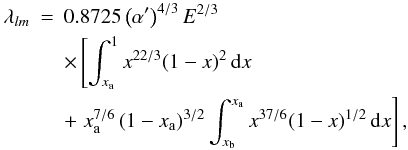 Mathematical equation: \appendix \setcounter{section}{3} \begin{eqnarray} \lambda_{lm} & = & 0.8725\left(\alpha'\right)^{4/3}E^{2/3}\nonumber \\ & & \times\left[\int_{x_{\rm a}}^{1}x^{22/3}(1-x)^{2}\, {\rm d}x\right.\nonumber \\ & &+ \left.x_{\rm a}^{7/6}\left(1-x_{\rm a}\right)^{3/2}\int_{x_{\rm b}}^{x_{\rm a}}x^{37/6}(1-x)^{1/2}\, {\rm d}x\right],\label{eq:lambda-lm} \end{eqnarray}