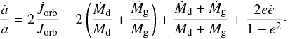 Mathematical equation: \begin{equation} {\displaystyle \frac{\dot{a}}{a}=2\frac{\dot{J}_{\mathrm{orb}}}{J_{\mathrm{orb}}}-2\left(\frac{\dot{M}_{\mathrm{d}}}{M_{\mathrm{d}}}+\frac{\dot{M_{\mathrm{g}}}}{M_{\mathrm{g}}}\right)+\frac{\dot{M}_{\mathrm{d}}+\dot{M}_{\mathrm{g}}}{M_{\mathrm{d}}+M_{\mathrm{g}}}+\frac{2e\dot{e}}{1-e^{2}}}\cdot\label{eq:adot} \end{equation}