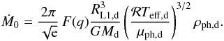 Mathematical equation: \begin{equation} \dot{M}_{0}=\frac{2\pi}{\sqrt{\rm e}}\, F(q)\frac{R_{\mathrm{L}1,\mathrm{d}}^{3}}{GM_\mathrm{d}}\left(\frac{\mathcal{R}T_{\mathrm{eff},\mathrm{d}}}{\mu_{\mathrm{ph},\mathrm{d}}}\right)^{{3}/{2}}\rho_{\mathrm{ph},\mathrm{d}}. \label{eq:Mdot0} \end{equation}