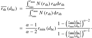 Mathematical equation: \begin{eqnarray} \overline{r_{\mathrm{sh}}} \left(d_{\mathrm{hc}}\right) &=& \frac{\int_{r_{\mathrm{min}}}^{r_{\mathrm{max}}} N\left(r_{\mathrm{sh}}\right)r_{\mathrm{sh}} {\rm d}r_{\mathrm{sh}}} {\int_{r_{\mathrm{min}}}^{r_{\mathrm{max}}} N\left(r_{\mathrm{sh}}\right) {\rm d}r_{\mathrm{sh}}} \nonumber \\ &=& \frac{\alpha-1}{\alpha-2} r_{\mathrm{min}}\left(d_{\mathrm{hc}}\right) \frac{1-\left(\frac{r_{\min}\left(d_{\mathrm{hc}}\right)}{r_{\max}\left(d_{\mathrm{hc}}\right)}\right)^{\alpha-2}} {1-\left(\frac{r_{\mathrm{min}}\left(d_{\mathrm{hc}}\right)} {r_{\mathrm{max}}\left(d_{\mathrm{hc}}\right)}\right)^{\alpha-1}}\cdot \end{eqnarray}