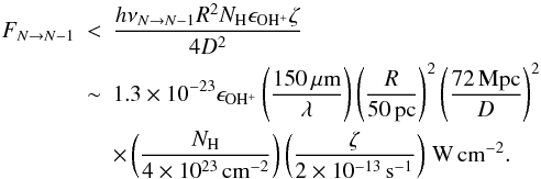 Mathematical equation: \appendix \setcounter{section}{1} \begin{eqnarray} F_{N\rightarrow N-1} & < & \frac{h \nu_{N\rightarrow N-1} R^2 N_{\mathrm{H}} \epsilon_{\mathrm{OH^+}} \zeta}{4 D^2 } \nonumber \\ & \sim & 1.3\times10^{-23} \epsilon_{\mathrm{OH^+}} \left(\frac{150\,\mathrm{\mu m}}{\lambda} \right) \left(\frac{R}{50\,\mathrm{pc}} \right)^2 \left(\frac{72\,\mathrm{Mpc}}{D} \right)^2 \nonumber \\ & &\times \left(\frac{N_{\mathrm{H}}}{4\times10^{23}\,\mathrm{cm^{-2}}} \right) \left(\frac{\zeta}{2\times10^{-13}\,\mathrm{s^{-1}}} \right) \,\mathrm{W\,cm^{-2}}. \label{eq:fluxn3} \end{eqnarray}