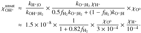 Mathematical equation: \appendix \setcounter{section}{3} \begin{eqnarray} \chi_{\mathrm{OH^+}}^{\mathrm{unsat}} & \approx & \frac{k_{\mathrm{H^+|O}}}{k_{\mathrm{OH^+|H_2}}} \times \frac{k_{\mathrm{O^+|H_2}}\,\chi_{\mathrm{H^+}}} {0.5f_{\mathrm{H_2}}k_{\mathrm{O^+|H_2}} +(1-f_{\mathrm{H_2}})k_{\mathrm{O^+|H}}} \times \chi_{\mathrm{O^0}} \nonumber \\ & \approx & 1.5\times10^{-8}\times \frac{1}{1+0.82f_{\mathrm{H_2}}} \times\frac{\chi_{\mathrm{O^0}}}{3\times10^{-4}} \times \frac{\chi_{\mathrm{H^+}}}{10^{-4}}\cdot \label{eq:unsatur} \end{eqnarray}