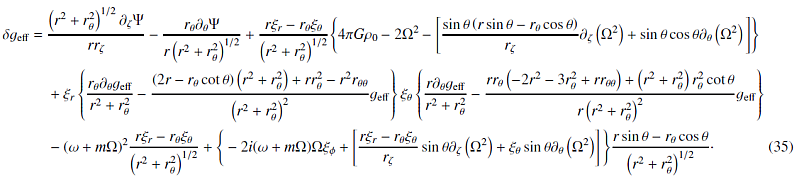 Mathematical equation: \begin{eqnarray} \delta\geff =\ && \frac{\left(r^2+\rt^2\right)^{1/2}\dz \Psi}{r\rz} - \frac{\rt \dt \Psi}{r\left(r^2+\rt^2\right)^{1/2}} + \frac{r\xir - \rt\xit}{\left(r^2+\rt^2\right)^{1/2}} \Bigg\{ 4\pi G \rho_0 - 2\Omega^2 - \Bigg[\frac{\sint\left(r\sint-\rt\cost\right)}{\rz} \dz \left(\Omega^2\right) + \sint\cost\dt\left(\Omega^2\right) \Bigg] \Bigg\} \notag\\ && + \xir \left\{ \frac{\rt\dt\geff}{r^2+\rt^2} - \frac{\left(2r-\rt\cott\right)\left(r^2+\rt^2\right)+r\rt^2-r^2\rtt} {\left(r^2+\rt^2\right)^2}\geff\right\} \xit \left\{\frac{r\dt\geff}{r^2+\rt^2} - \frac{r\rt\left(-2r^2-3\rt^2+r\rtt\right)+\left(r^2+\rt^2\right)\rt^2\cott} {r\left(r^2+\rt^2\right)^2}\geff\right\} \notag\\ &&- (\omega+m\Omega)^2 \frac{r\xir-\rt\xit}{\left(r^2+\rt^2\right)^{1/2}} + \Bigg\{-2i(\omega+m\Omega)\Omega\xip + \left[\frac{r\xir-\rt\xit}{\rz}\sint\dz\left(\Omega^2\right) +\xit\sint\dt\left(\Omega^2\right)\right]\Bigg\}\frac{r\sint-\rt\cost} {\left(r^2+\rt^2\right)^{1/2}}\cdot \label{eq:dgeff} \end{eqnarray}